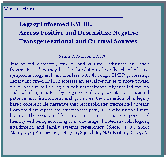Text Box: Workshop Abstract_________________________________________________Legacy Informed EMDR:Access Positive and Desensitize Negative Transgenerational and Cultural Sources________________________________________________________Natalie S. Robinson, LICSW     Internalized ancestral, familial and cultural influences are often fragmented. They may lay the foundation of conflicted beliefs and symptomatology and can interfere with thorough EMDR processing.   Legacy Informed EMDR: accesses ancestral resources to move toward a core positive self-belief; desensitizes maladaptively encoded trauma and beliefs generated by negative cultural, societal or ancestral patterns and institutions; and promotes the formation of a legacy based coherent life narrative that reconsolidates fragmented threads from the distant past, the remembered past, current being and future hopes.  The coherent life narrative is an essential component of healthy well-being according to a wide range of noted neurobiological, attachment, and family systems researchers (Siegel, 1999, 2010; Main, 1990; Boszormenyi-Nagy, 1984; White, M. & Epston, D, 1990). 